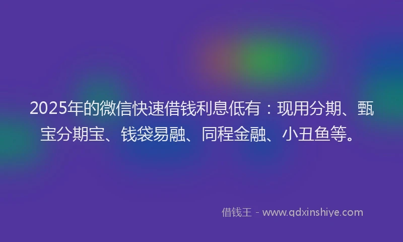 2025年的微信快速借钱利息低有：现用分期、甄宝分期宝、钱袋易融、同程金融、小丑鱼等。