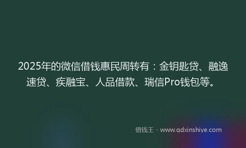 2025年的微信借钱惠民周转有：金钥匙贷、融逸速贷、疾融宝、人品借款、瑞信Pro钱包等。