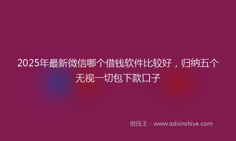 2025年最新微信哪个借钱软件比较好，归纳五个无视一切包下款口子