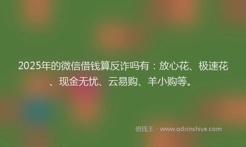 2025年的微信借钱算反诈吗有：放心花、极速花、现金无忧、云易购、羊小购等。