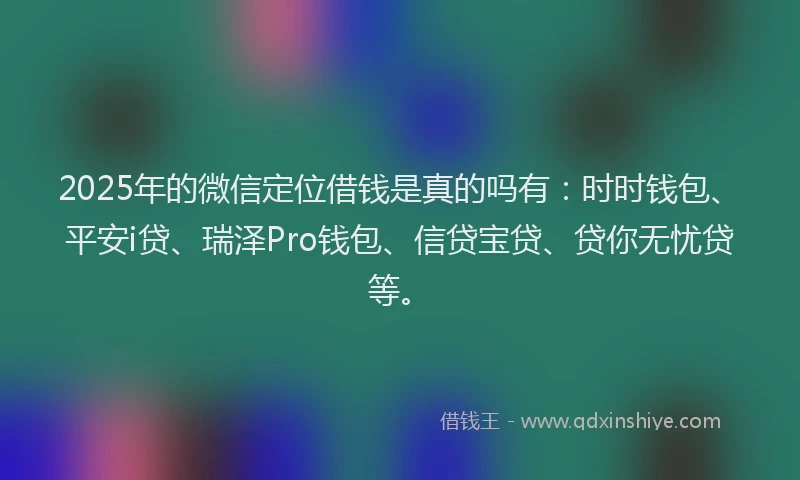 2025年的微信定位借钱是真的吗有：时时钱包、平安i贷、瑞泽Pro钱包、信贷宝贷、贷你无忧贷等。