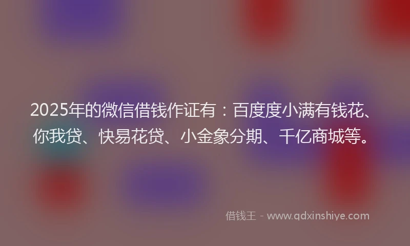 2025年的微信借钱作证有：百度度小满有钱花、你我贷、快易花贷、小金象分期、千亿商城等。