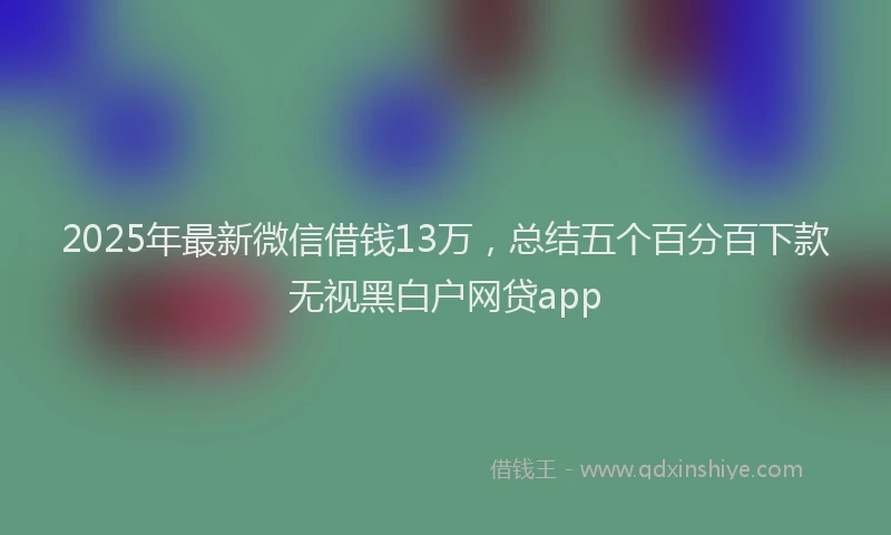 2025年最新微信借钱13万，总结五个百分百下款无视黑白户网贷app