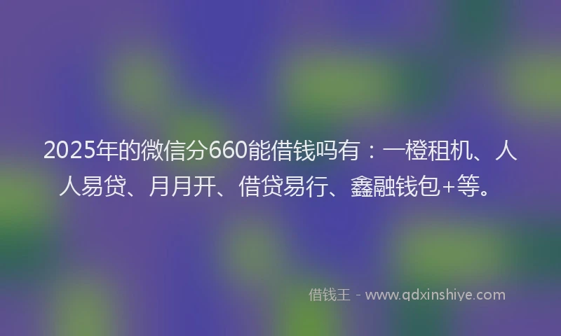 2025年的微信分660能借钱吗有：一橙租机、人人易贷、月月开、借贷易行、鑫融钱包+等。