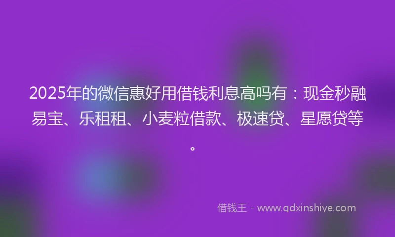 2025年的微信惠好用借钱利息高吗有：现金秒融易宝、乐租租、小麦粒借款、极速贷、星愿贷等。