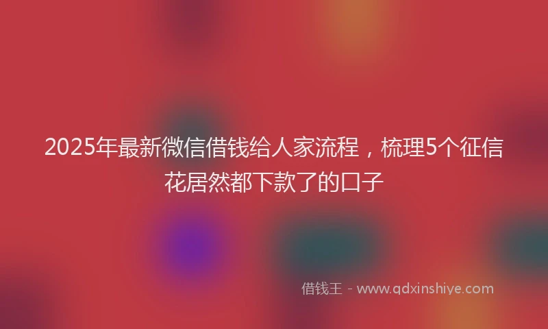 2025年最新微信借钱给人家流程，梳理5个征信花居然都下款了的口子