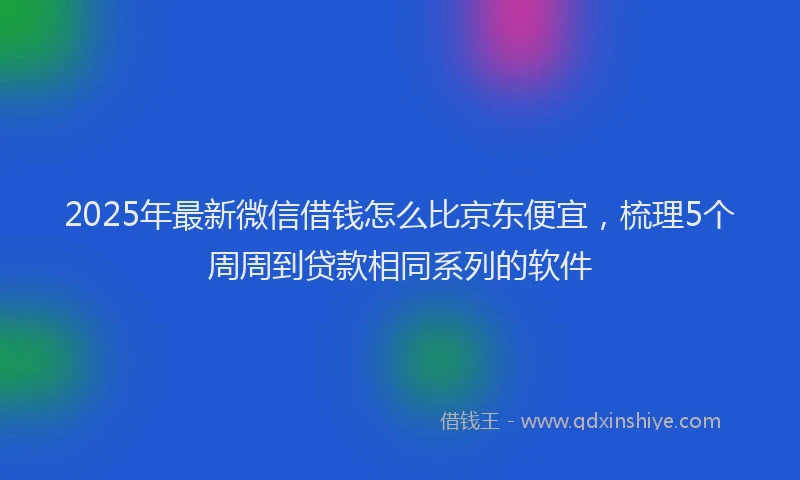 2025年最新微信借钱怎么比京东便宜，梳理5个周周到贷款相同系列的软件