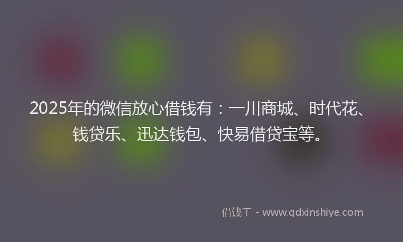 2025年的微信放心借钱有：一川商城、时代花、钱贷乐、迅达钱包、快易借贷宝等。