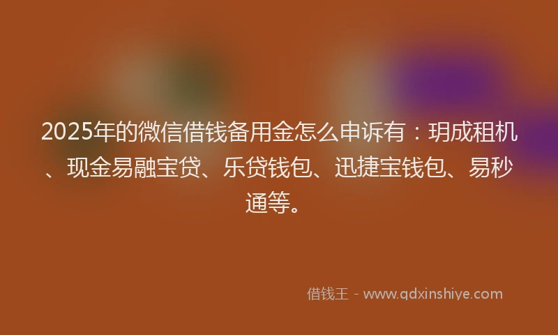 2025年的微信借钱备用金怎么申诉有：玥成租机、现金易融宝贷、乐贷钱包、迅捷宝钱包、易秒通等。