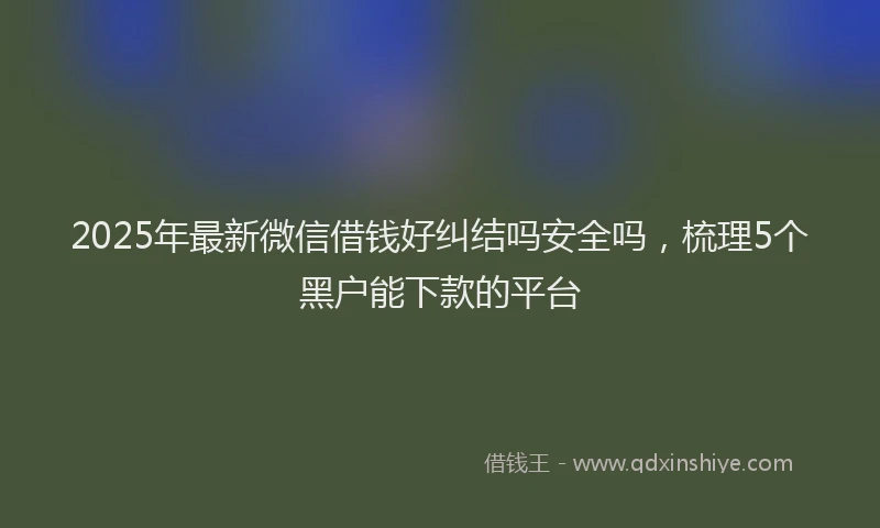 2025年最新微信借钱好纠结吗安全吗，梳理5个黑户能下款的平台