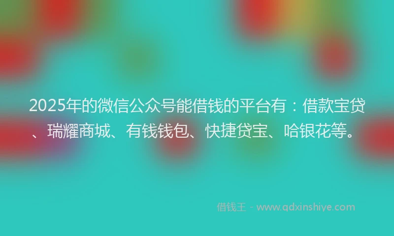 2025年的微信公众号能借钱的平台有：借款宝贷、瑞耀商城、有钱钱包、快捷贷宝、哈银花等。
