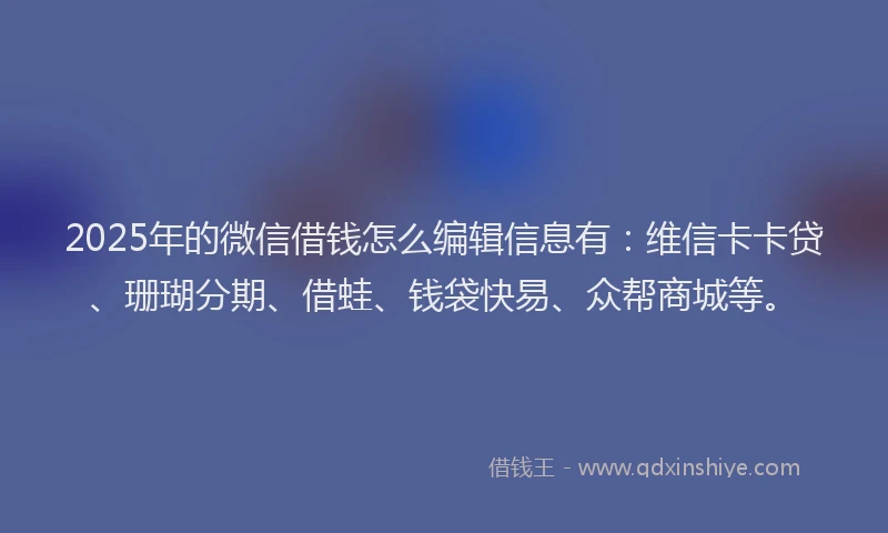 2025年的微信借钱怎么编辑信息有：维信卡卡贷、珊瑚分期、借蛙、钱袋快易、众帮商城等。