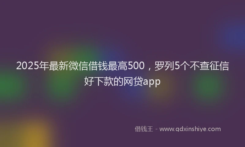 2025年最新微信借钱最高500，罗列5个不查征信好下款的网贷app