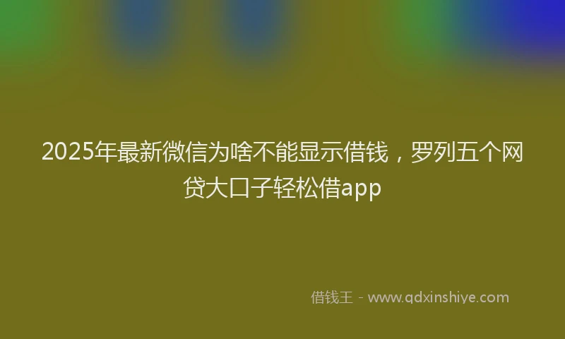 2025年最新微信为啥不能显示借钱，罗列五个网贷大口子轻松借app