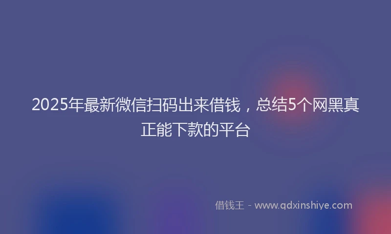 2025年最新微信扫码出来借钱，总结5个网黑真正能下款的平台