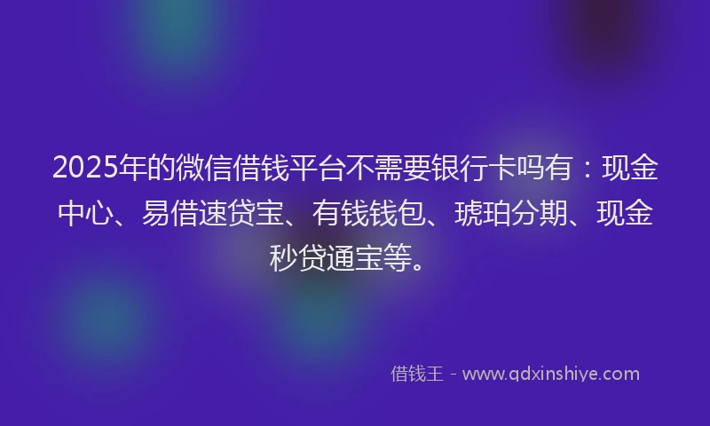 2025年的微信借钱平台不需要银行卡吗有：现金中心、易借速贷宝、有钱钱包、琥珀分期、现金秒贷通宝等。