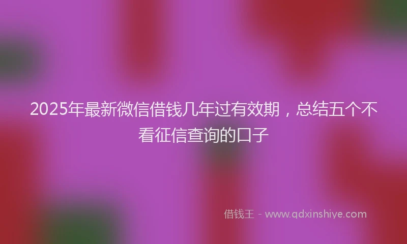 2025年最新微信借钱几年过有效期，总结五个不看征信查询的口子