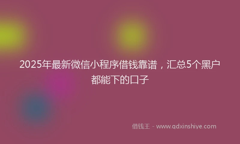 2025年最新微信小程序借钱靠谱，汇总5个黑户都能下的口子