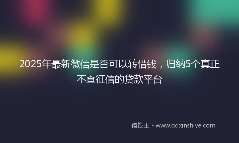 2025年最新微信是否可以转借钱，归纳5个真正不查征信的贷款平台