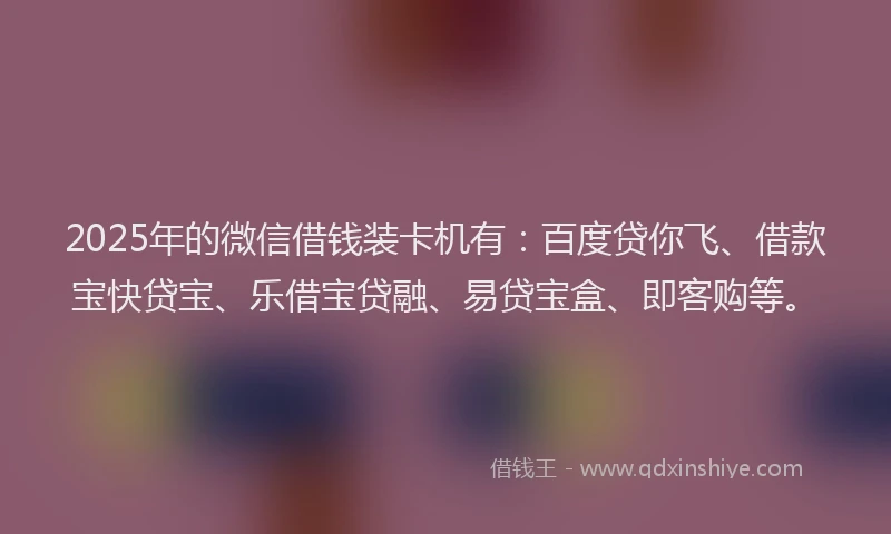 2025年的微信借钱装卡机有：百度贷你飞、借款宝快贷宝、乐借宝贷融、易贷宝盒、即客购等。