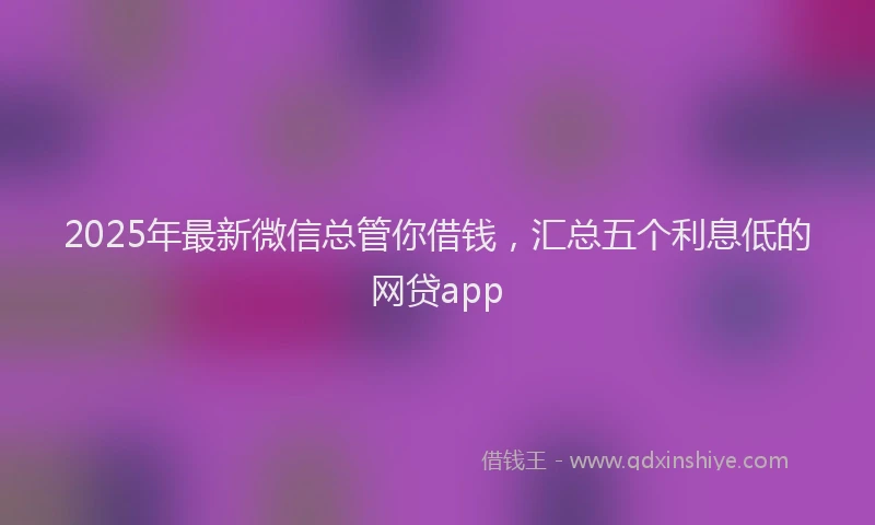 2025年最新微信总管你借钱，汇总五个利息低的网贷app