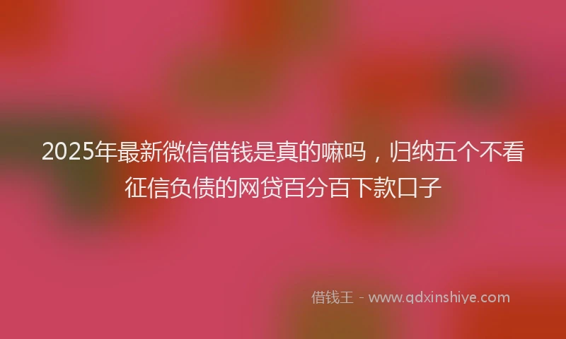 2025年最新微信借钱是真的嘛吗，归纳五个不看征信负债的网贷百分百下款口子