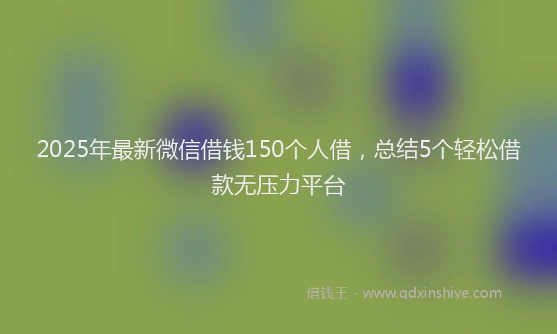 2025年最新微信借钱150个人借，总结5个轻松借款无压力平台