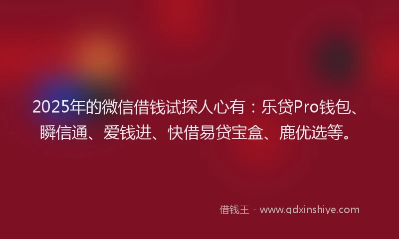 2025年的微信借钱试探人心有：乐贷Pro钱包、瞬信通、爱钱进、快借易贷宝盒、鹿优选等。