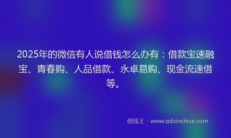 2025年的微信有人说借钱怎么办有：借款宝速融宝、青春购、人品借款、永卓易购、现金流速借等。