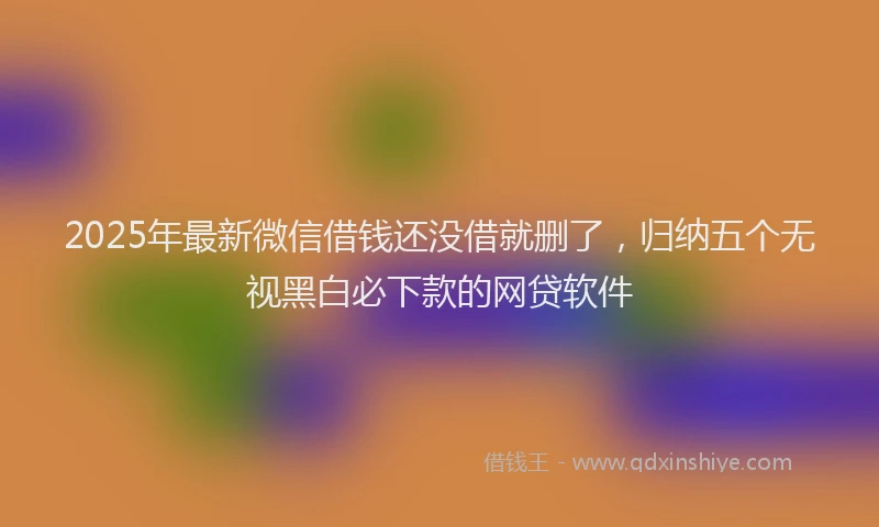 2025年最新微信借钱还没借就删了，归纳五个无视黑白必下款的网贷软件