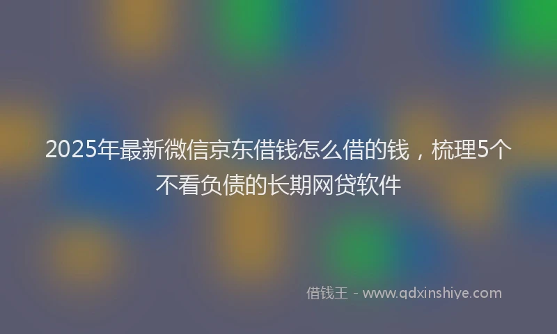 2025年最新微信京东借钱怎么借的钱，梳理5个不看负债的长期网贷软件