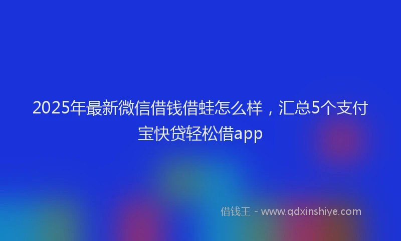 2025年最新微信借钱借蛙怎么样，汇总5个支付宝快贷轻松借app