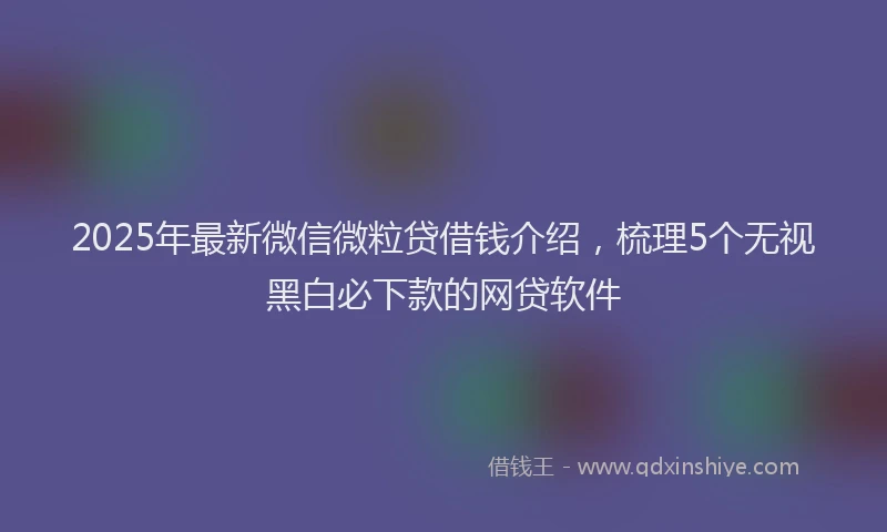 2025年最新微信微粒贷借钱介绍，梳理5个无视黑白必下款的网贷软件