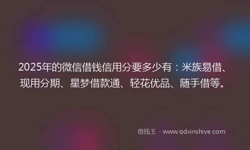 2025年的微信借钱信用分要多少有：米族易借、现用分期、星梦借款通、轻花优品、随手借等。