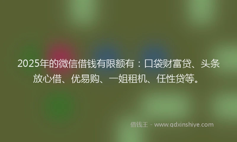 2025年的微信借钱有限额有：口袋财富贷、头条放心借、优易购、一姐租机、任性贷等。
