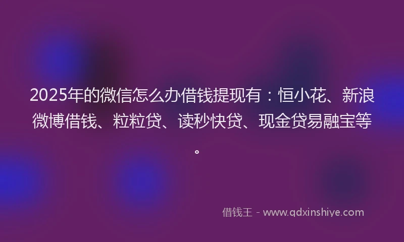 2025年的微信怎么办借钱提现有：恒小花、新浪微博借钱、粒粒贷、读秒快贷、现金贷易融宝等。
