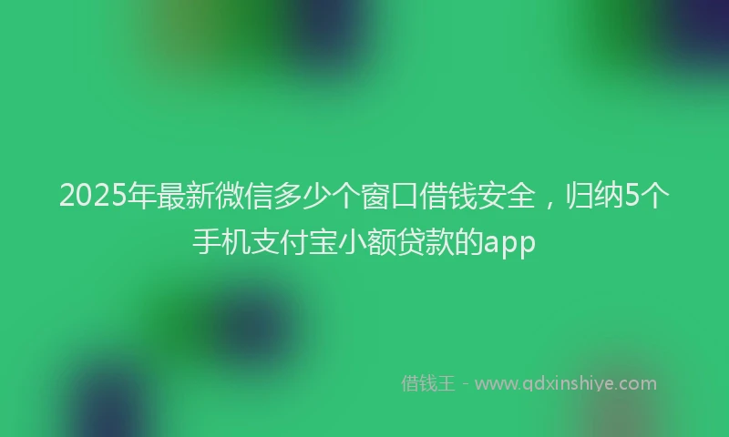 2025年最新微信多少个窗口借钱安全，归纳5个手机支付宝小额贷款的app