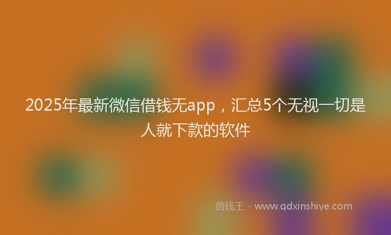 2025年最新微信借钱无app，汇总5个无视一切是人就下款的软件