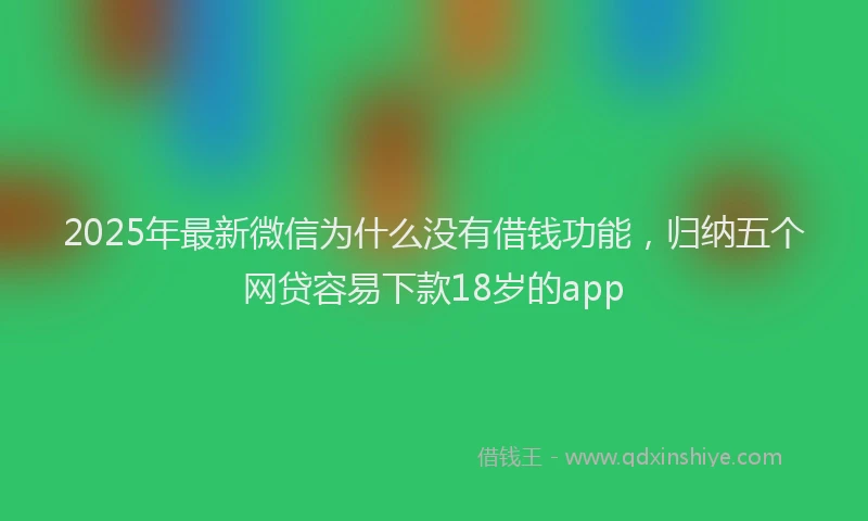 2025年最新微信为什么没有借钱功能，归纳五个网贷容易下款18岁的app