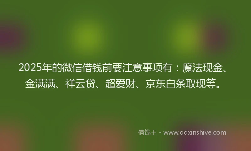 2025年的微信借钱前要注意事项有：魔法现金、金满满、祥云贷、超爱财、京东白条取现等。