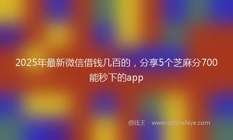 2025年最新微信借钱几百的，分享5个芝麻分700能秒下的app