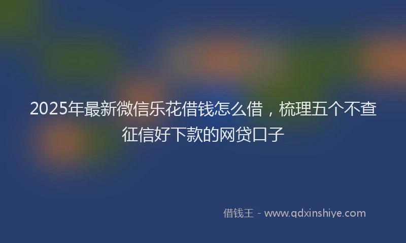 2025年最新微信乐花借钱怎么借，梳理五个不查征信好下款的网贷口子