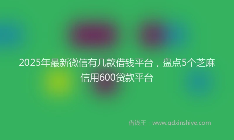 2025年最新微信有几款借钱平台，盘点5个芝麻信用600贷款平台