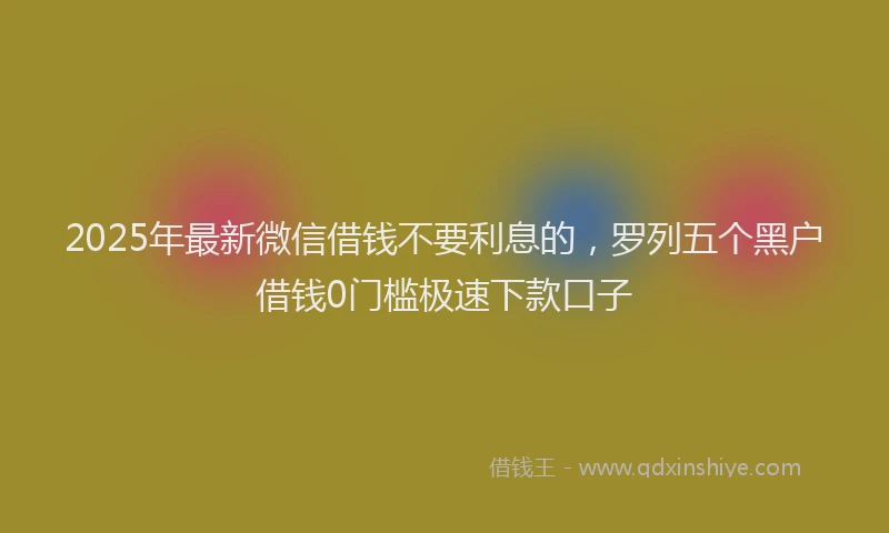 2025年最新微信借钱不要利息的，罗列五个黑户借钱0门槛极速下款口子