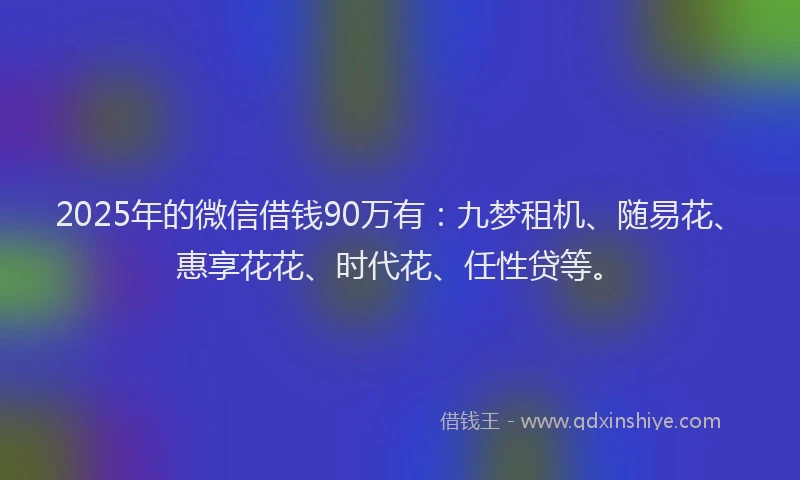 2025年的微信借钱90万有：九梦租机、随易花、惠享花花、时代花、任性贷等。