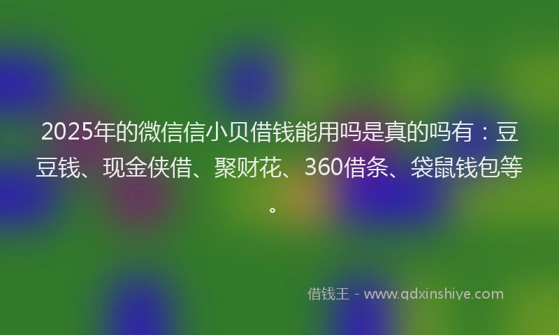 2025年的微信信小贝借钱能用吗是真的吗有：豆豆钱、现金侠借、聚财花、360借条、袋鼠钱包等。