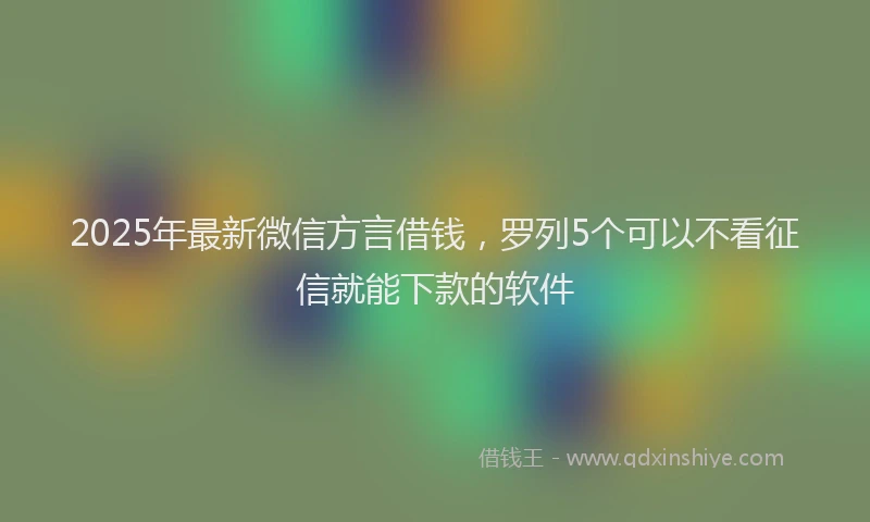 2025年最新微信方言借钱，罗列5个可以不看征信就能下款的软件