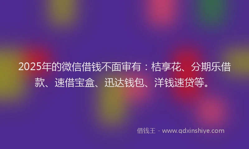 2025年的微信借钱不面审有：桔享花、分期乐借款、速借宝盒、迅达钱包、洋钱速贷等。