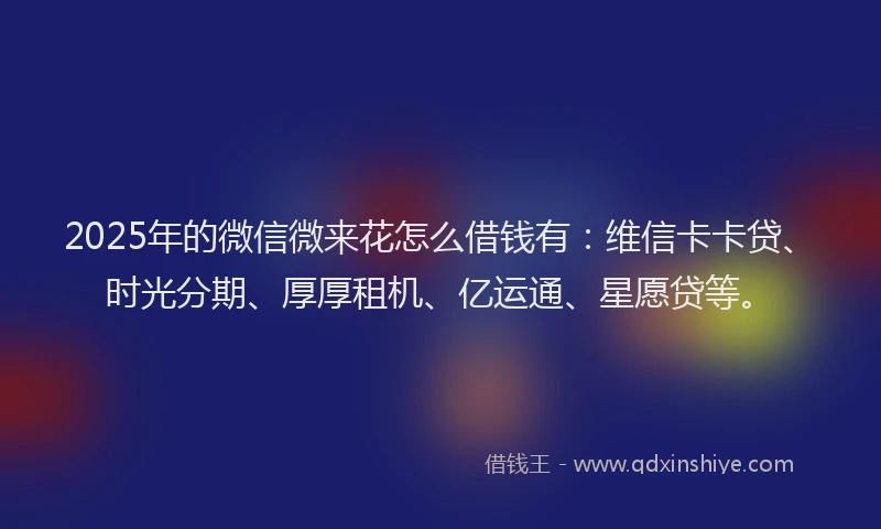 2025年的微信微来花怎么借钱有：维信卡卡贷、时光分期、厚厚租机、亿运通、星愿贷等。