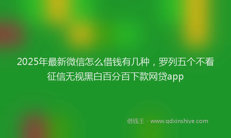 2025年最新微信怎么借钱有几种，罗列五个不看征信无视黑白百分百下款网贷app